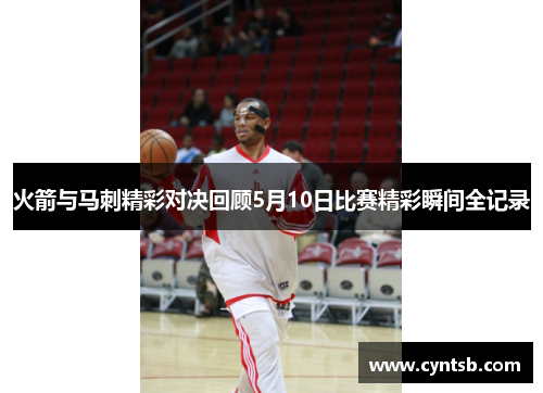 火箭与马刺精彩对决回顾5月10日比赛精彩瞬间全记录